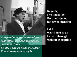 Regrets,  I've had a few But then again,  too few to mention I did  what I had to do  I saw it through  without exemption Arrependimentos, eu tive alguns Mas então, de novo, tão poucos para mencionar Eu fiz, o que eu tinha que fazer E eu vi tudo, sem exceção 