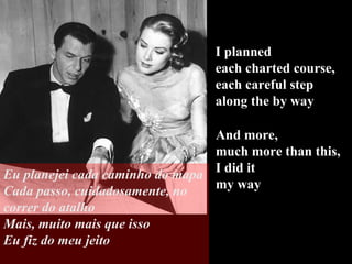 I planned  each charted course,  each careful step  along the by way And more,  much more than this, I did it  my way Eu planejei cada caminho do mapa Cada passo, cuidadosamente, no correr do atalho Mais, muito mais que isso Eu fiz do meu jeito 