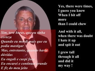 Yes, there were times,  I guess you knew When I bit off  more  than I could chew I grew tall  through it all  and did it my way ! And with it all,  when there was doubt I hate it up  and spit it out Sim, teve horas, que eu tinha certeza Quando eu mordi mais que eu podia mastigar Mas, entretanto, quando havia dúvidas Eu engoli e cuspi fora Eu encarei e continuei grande E fiz do meu jeito 