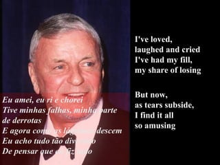 I've loved,  laughed and cried I've had my fill,  my share of losing But now,  as tears subside,  I find it all  so amusing Eu amei, eu ri e chorei Tive minhas falhas, minha parte de derrotas E agora como as lágrimas descem Eu acho tudo tão divertido De pensar que eu fiz tudo 