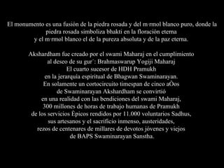 El monumento es una fusión de la piedra rosada y del mármol blanco puro, donde la piedra rosada simboliza bhakti en la floración eterna  y el mármol blanco el de la pureza absoluta y de la paz eterna.  Akshardham fue creado por el swami Maharaj en el cumplimiento  al deseo de su gurú: Brahmaswarup Yogiji Maharaj  El cuarto sucesor de HDH Pramukh  en la jerarquía espiritual de Bhagwan Swaminarayan.  En solamente un cortocircuito timespan de cinco años  de Swaminarayan Akshardham se convirtió  en una realidad con las bendiciones del swami Maharaj,  300 millones de horas de trabajo humanas de Pramukh  de los servicios épicos rendidos por 11.000 voluntarios Sadhus,  sus artesanos y el sacrificio inmenso, austeridades,  rezos de centenares de millares de devotos jóvenes y viejos  de BAPS Swaminarayan Sanstha. 