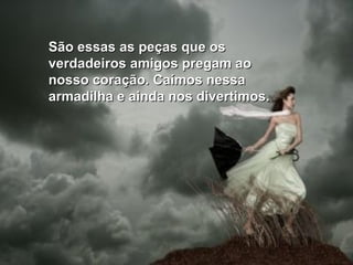 São essas as peças que os verdadeiros amigos pregam ao nosso coração. Caímos nessa armadilha e ainda nos divertimos. 