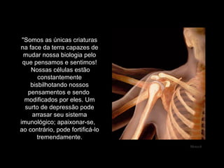 "Somos as únicas criaturas na face da terra capazes de mudar nossa biologia pelo que pensamos e sentimos!  Nossas células estão constantemente bisbilhotando nossos pensamentos e sendo  modificados por eles. Um surto de depressão pode arrasar seu sistema imunológico; apaixonar-se,  ao contrário, pode fortificá-lo tremendamente. Mensch 