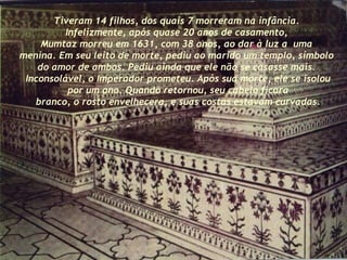 Tiveram 14 filhos, dos quais 7 morreram na infância.  Infelizmente, após quase 20 anos de casamento,  Mumtaz morreu em 1631, com 38 anos, ao dar à luz a  uma  menina. Em seu leito de morte, pediu ao marido um templo, símbolo  do amor de ambos. Pediu ainda que ele não se casasse mais.  Inconsolável, o Imperador prometeu. Após sua morte, ele se isolou por um ano. Quando retornou, seu cabelo ficara branco, o rosto envelhecera, e suas costas estavam curvadas. 