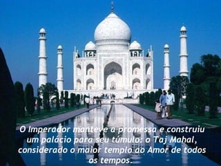 O Imperador manteve a promessa e construiu um palácio para seu túmulo: o Taj Mahal, considerado o maior templo ao Amor de todos os tempos.  