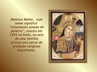 Mumtaz Mahal,  cujo nome significa  “ornamento amado do palácio”, nasceu em 1593 na Índia, no seio de uma família aristocrata persa de tradição religiosa muçulmana. 