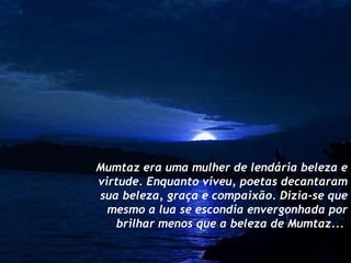 Mumtaz era uma mulher de lendária beleza e virtude. Enquanto viveu, poetas decantaram sua beleza, graça e compaixão. Dizia-se que mesmo a lua se escondia envergonhada por brilhar menos que a beleza de Mumtaz...  