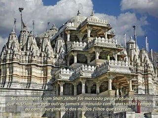 Seu casamento com Shah Jahan foi marcado pelo profundo amor  que nutriam um pelo outro, jamais diminuído com o passar do tempo ou com o surgimento dos muitos filhos que tiveram.  