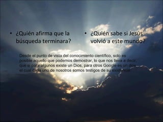 ¿Quién afirma que la búsqueda terminara? ¿Quién sabe si Jesús volvió a este mundo? Desde el punto de vista del conocimiento científico, solo es posible aquello que podemos demostrar, lo que nos lleva a decir, que si para algunos existe un Dios, para otros Google es un dios, el cual cada uno de nosotros somos testigos de su existencia. 