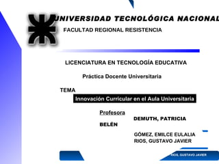 U NIVERSIDAD  T ECNOLÓGICA  N ACIONAL FACULTAD REGIONAL RESISTENCIA LICENCIATURA EN TECNOLOGÍA   EDUCATIVA Práctica Docente Universitaria GÓMEZ, EMILCE EULALIA RIOS, GUSTAVO JAVIER   2009 Profesora :  DEMUTH, PATRICIA BELÉN TEMA : Innovación Curricular en el Aula Universitaria 