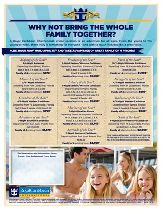WHY NOT BRING THE WHOLE
                                FAMILY TOGETHER?
A Royal Caribbean International® cruise vacation is an adventure for all ages. From the young to the
young-at-heart, there truly is something for everyone - and with so much included it’s a great value.

PLUS, BOOK NOW THRU APRIL 15TH AND TAKE ADVANTAGE OF GREAT FAMILY OF 4 PRICING!


               Majesty of the Seas®                                                 Freedom of the Seas®                                                      Jewel of the Seas®
                   3/4-Night Bahamas                                      7-Night Eastern/Western Caribbean                                        10/11-Night Ultimate Caribbean
          Departing from Miami, Florida                                  Departing from Port Canaveral, Florida                                 Departing from Ft. Lauderdale, Florida
           August 20; Sept 10, 17, 24; October 1, 8, 15, 22, 2010             April 11, 18; August 15, 22; September 5, 12, 19, 26;                          December 3 & 13, 2010
         Family of 4 pricing from: $576*†                                               October 3, 10; December 12, 2010                         Family of 4 pricing from: $1,999*†
                                                                           Family of 4 pricing from: $1,699*†
              Monarch of the Seas®                                                                                                                       Navigator of the Seas®
             3/4 – Night Bahamas                                                     Liberty of the Seas®                                          4/5-Night Western Caribbean
     Departing from Port Canaveral, Florida                                7-Night Eastern/Western Caribbean                                    Departing from Ft Lauderdale, Florida
             Sept 6, 10, 17, 24; Oct 1, 8, 15, 22, 2010                        Departing from Miami, Florida                                            November 15; December 4, 9, 13, 2010
       Family of 4 pricing from: $598*†                                         April 4, 25; May 2, 9, 23, 30; June 6, 20; July 4, 18;            Family of 4 pricing from: $999*†
                                                                             August 1, 15, 22, 29; September 5, 12, 19, 26; October 17, 31;
              Grandeur of the Seas®                                                       November 7, 14; December 5, 2010                                Radiance of the Seas®
         4/5-Night Western Caribbean                                        Family of 4 pricing from: $1,699*†                                       4/5-Night Western Caribbean
     Departing from Ft. Lauderdale, Florida                                                                                                          Departing from Tampa, Florida
       May 17, 22; August 19; September 6, 16, 30; October 4, 2010                  Mariner of the Seas®                                              October 30; November 18, 27; December 2, 11, 2010
       Family of 4 pricing from: $799*†                                            7-Night Mexican Rivera                                           Family of 4 pricing from: $949*†
                                                                         Departing from Los Angeles, California
             Adventure of the Seas®                                         July 4, 11, 25; August 1, 8, 15, 22, 29; Sept 5, 12, 19, 26;                      Oasis of the Seas                SM


          7-Night Southern Caribbean                                          October 3, 10, 24, 31; Nov 7, 14, 28, Dec 5, 12, 2010              7-Night Eastern/Western Caribbean
      Departing from San Juan, Puerto Rico                                Family of 4 pricing from: $1,749*†                                    Departing from Ft. Lauderdale, Florida
                   April 11, 18, 25, 2010                                                                                                              April 10, 24; May 1, 8, 15, 29; June 5, 2010
       Family of 4 pricing from: $1,579*†                                           Serenade of the Seas®                                        Family of 4 pricing from: $2,999*†
                                                                             7-Night Southern Caribbean
                                                                                                                                              †ROyAl CARibbeAN iNteRNAtiONAl® ReSeRveS the Right tO iMpOSe A
                                                                         Departing from San Juan, Puerto Rico                                 fuel SuppleMeNt Of up tO $10 peR gueSt peR DAy ON All gueStS if the
                                                                                        May 16, 2010                                          pRiCe Of WeSt texAS iNteRMeDiAte fuel exCeeDS $65.00 peR bARRel.
                                                                          Family of 4 pricing from: $2,769*†



            For Reservations and Information, Please
            Contact Your Professional Travel Agent:


                        Platinum Travel
        Emily Cowan - Leisure Travel Consultant
                       Louisville, KY 40222
                          502-425-4464




Book between March 1 and April 15th, 2010. Pricing is based on quad occupancy and is in US Dollars. Government taxes and fees are additional. Mention price code FMLY when making a reservation.
Available for individual and group bookings. Offer is valid on selected ship and sail dates. Offer is valid on selected categories. Subject to availability. Offer may be withdrawn at anytime without prior
notice. All itineraries and prices are subject to change without notice. Certain restrictions may apply. ©2010 Royal Caribbean Cruises Ltd. Ships registry: The Bahamas. 10018135 • 3/17/2010   PAGE 1 0F 2
 