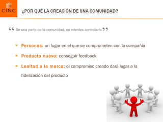 Personas:  un lugar en el que se comprometen con la compañía Producto nuevo:  conseguir feedback  Lealtad a la marca:  el compromiso creado dará lugar a la fidelización del producto Se una parte de la comunidad, no intentes controlarla “ ” 