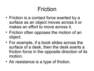 Friction Friction is a contact force exerted by a surface as an object moves across it or makes an effort to move across it.  Friction often opposes the motion of an object.  For example, if a book slides across the surface of a desk, then the desk exerts a friction force in the opposite direction of its motion.  Air resistance is a type of friction. 