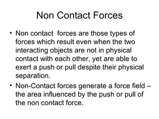 Non Contact Forces Non contact  forces are those types of forces which result even when the two interacting objects are not in physical contact with each other, yet are able to exert a push or pull despite their physical separation.  Non-Contact forces generate a force field – the area influenced by the push or pull of the non contact force. 