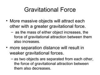 Gravitational Force More massive objects will attract each other with a greater gravitational force.  as the mass of either object increases, the force of gravitational attraction between them also increases. more separation distance will result in weaker gravitational forces.  as two objects are separated from each other, the force of gravitational attraction between them also decreases.  
