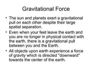 Gravitational Force The sun and planets exert a gravitational pull on each other despite their large spatial separation.  Even when your feet leave the earth and you are no longer in physical contact with the earth, there is a gravitational pull between you and the Earth.  All objects upon earth experience a force of gravity which is directed "downward" towards the center of the earth.  