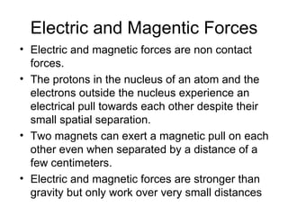 Electric and Magentic Forces Electric and magnetic forces are non contact forces.  The protons in the nucleus of an atom and the electrons outside the nucleus experience an electrical pull towards each other despite their small spatial separation.  Two magnets can exert a magnetic pull on each other even when separated by a distance of a few centimeters.  Electric and magnetic forces are stronger than gravity but only work over very small distances 