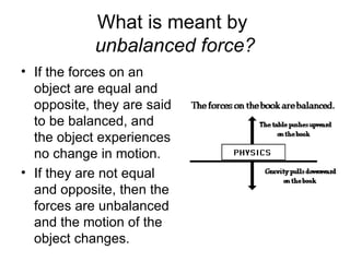 What is meant by  unbalanced force? If the forces on an object are equal and opposite, they are said to be balanced, and the object experiences no change in motion.  If they are not equal and opposite, then the forces are unbalanced and the motion of the object changes. 