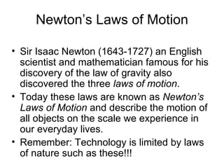 Newton’s Laws of Motion Sir Isaac Newton (1643-1727) an English scientist and mathematician famous for his discovery of the law of gravity also discovered the three  laws of motion .  Today these laws are known as  Newton’s Laws of Motion  and describe the motion of all objects on the scale we experience in our everyday lives. Remember: Technology is limited by laws of nature such as these!!! 