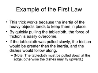 Example of the First Law This trick works because the inertia of the heavy objects tends to keep them in place.  By quickly pulling the tablecloth, the force of friction is easily overcome.  If the tablecloth was pulled slowly, the friction would be greater than the inertia, and the dishes would follow along.  (Note: The tablecloth must be pulled  down  at the edge, otherwise the dishes may fly upward.) 