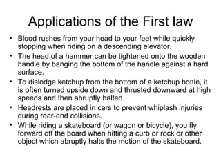 Applications of the First law Blood rushes from your head to your feet while quickly stopping when riding on a descending elevator.  The head of a hammer can be tightened onto the wooden handle by banging the bottom of the handle against a hard surface.  To dislodge ketchup from the bottom of a ketchup bottle, it is often turned upside down and thrusted downward at high speeds and then abruptly halted.  Headrests are placed in cars to prevent whiplash injuries during rear-end collisions.  While riding a skateboard (or wagon or bicycle), you fly forward off the board when hitting a curb or rock or other object which abruptly halts the motion of the skateboard.  