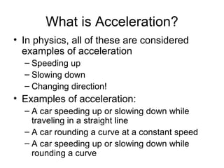 What is Acceleration? In physics, all of these are considered examples of acceleration Speeding up  Slowing down Changing direction! Examples of acceleration: A car speeding up or slowing down while traveling in a straight line A car rounding a curve at a constant speed A car speeding up or slowing down while rounding a curve 