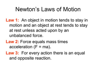 Newton’s Laws of Motion Law 1:   An object in motion tends to stay in motion and an object at rest tends to stay at rest unless acted upon by an unbalanced force. Law 2:  Force equals mass times acceleration (F = ma). Law 3:   For every action there is an equal and opposite reaction. 