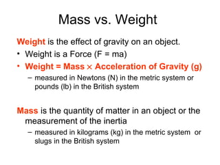 Mass vs. Weight   Weight  is the effect of gravity on an object. Weight is a Force (F = ma)  Weight = Mass    Acceleration of Gravity (g) measured in Newtons (N) in the metric system or pounds (lb) in the British system Mass  is the   quantity of matter in an object or the measurement of the inertia measured in kilograms (kg) in the metric system  or slugs in the British system 