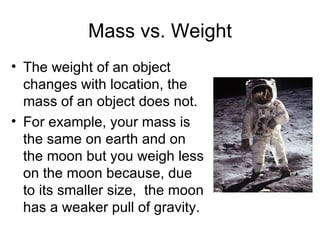 Mass vs. Weight The weight of an object changes with location, the mass of an object does not. For example, your mass is the same on earth and on the moon but you weigh less on the moon because, due to its smaller size,  the moon has a weaker pull of gravity. 