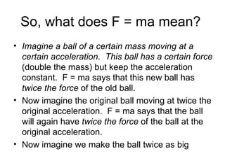 So, what does F = ma mean?  Imagine a ball of a certain mass moving at a certain acceleration.  This ball has a certain force  (double the mass) but keep the acceleration constant.  F = ma says that this new ball has  twice the force  of the old ball.  Now imagine the original ball moving at twice the original acceleration.  F = ma says that the ball will again have  twice the force  of the ball at the original acceleration.  Now imagine we make the ball twice as big 