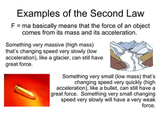 Examples of the Second Law F = ma basically means that the force of an object comes from its mass and its acceleration.  Something very small (low mass) that’s changing speed very quickly (high acceleration), like a bullet, can still have a great force.  Something very small changing speed very slowly will have a very weak force. Something very massive (high mass) that’s changing speed very slowly (low acceleration), like a glacier, can still have great force. 