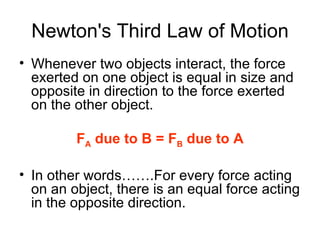 Newton's Third Law of Motion Whenever two objects interact, the force exerted on one object is equal in size and opposite in direction to the force exerted on the other object. F A  due to B = F B  due to A In other words…….For every force acting on an object, there is an equal force acting in the opposite direction. 