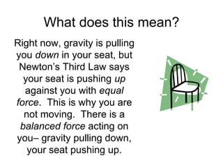 What does this mean? Right now, gravity is pulling you  down  in your seat, but Newton’s Third Law says your seat is pushing  up  against you with  equal force .  This is why you are not moving.  There is a  balanced force  acting on you– gravity pulling down, your seat pushing up. 