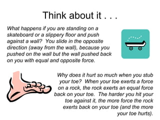 Think about it . . . What happens if you are standing on a skateboard or a slippery floor and push against a wall?  You slide in the opposite direction (away from the wall), because you pushed on the wall but the wall pushed back on you with equal and opposite force.   Why does it hurt so much when you stub your toe?  When your toe exerts a force on a rock, the rock exerts an equal force back on your toe.  The harder you hit your toe against it, the more force the rock exerts back on your toe (and the more your toe hurts). 