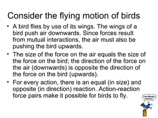 Consider the flying motion of birds A bird flies by use of its wings. The wings of a bird push air downwards. Since forces result from mutual interactions, the air must also be pushing the bird upwards.  The size of the force on the air equals the size of the force on the bird; the direction of the force on the air (downwards) is opposite the direction of the force on the bird (upwards).  For every action, there is an equal (in size) and opposite (in direction) reaction. Action-reaction force pairs make it possible for birds to fly.  