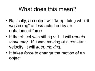 What does this mean? Basically, an object will “keep doing what it was doing” unless acted on by an unbalanced force. If the object was sitting still, it will  remain stationary .  If it was moving at a constant velocity, it will  keep moving . It takes  force  to change the motion of an object 
