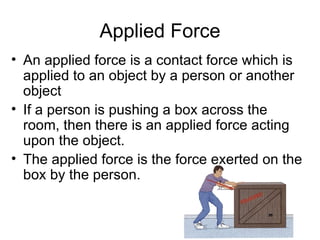 Applied Force An applied force is a contact force which is applied to an object by a person or another object  If a person is pushing a box across the room, then there is an applied force acting upon the object.  The applied force is the force exerted on the box by the person. 