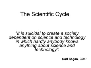 The Scientific Cycle “ It is suicidal to create a society dependent on science and technology in which hardly anybody knows anything about science and technology”. Carl Sagan , 2003 