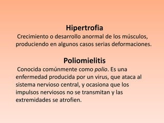 Hipertrofia Crecimiento o desarrollo anormal de los músculos, produciendo en algunos casos serias deformaciones.Poliomielitis Conocida comúnmente como polio. Es una enfermedad producida por un virus, que ataca al sistema nervioso central, y ocasiona que los impulsos nerviosos no se transmitan y las extremidades se atrofien. 