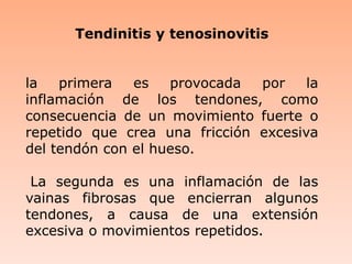 Tendinitis y tenosinovitisla primera es provocada por la inflamación de los tendones, como consecuencia de un movimiento fuerte o repetido que crea una fricción excesiva del tendón con el hueso. La segunda es una inflamación de las vainas fibrosas que encierran algunos tendones, a causa de una extensión excesiva o movimientos repetidos. 
