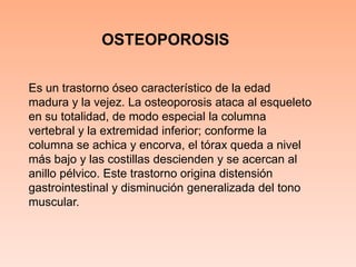 OSTEOPOROSISEs un trastorno óseo característico de la edad madura y la vejez. La osteoporosis ataca al esqueleto en su totalidad, de modo especial la columna vertebral y la extremidad inferior; conforme la columna se achica y encorva, el tórax queda a nivel más bajo y las costillas descienden y se acercan al anillo pélvico. Este trastorno origina distensión gastrointestinal y disminución generalizada del tono muscular. 