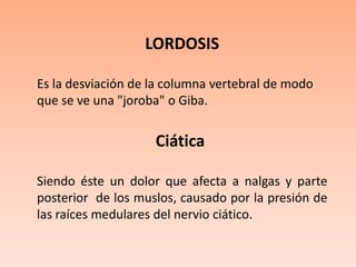 LORDOSISEs la desviación de la columna vertebral de modo que se ve una "joroba" o Giba.Ciática  Siendo éste un dolor que afecta a nalgas y parte posterior  de los muslos, causado por la presión de las raíces medulares del nervio ciático.