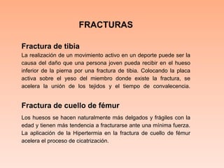 FRACTURASFractura de tibia  La realización de un movimiento activo en un deporte puede ser la causa del daño que una persona joven pueda recibir en el hueso inferior de la pierna por una fractura de tibia. Colocando la placa activa sobre el yeso del miembro donde existe la fractura, se acelera la unión de los tejidos y el tiempo de convalecencia. Fractura de cuello de fémur  Los huesos se hacen naturalmente más delgados y frágiles con la edad y tienen más tendencia a fracturarse ante una mínima fuerza. La aplicación de la Hipertermia en la fractura de cuello de fémur acelera el proceso de cicatrización. 
