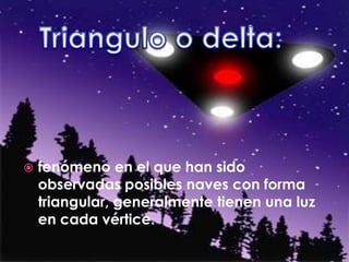 Triangulo o delta: fenómeno en el que han sido observadas posibles naves con forma triangular, generalmente tienen una luz en cada vértice.
