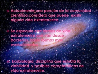 Actualmente una porción de la comunidad científica considera que puede  existir alguna vida extraterrestre.Se especula con formas de vida extraterrestre que van desde bacterias, hasta formas mas evolucionadas. Exobiología: disciplina que estudia la viabilidad  y posibles características de vida extraterrestre.