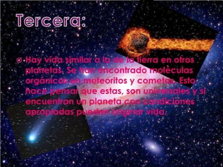 Tercera:Hay vida similar a la de la tierra en otros planetas. Se han encontrado moléculas orgánicas en meteoritos y cometas. Esto hace pensar que estas, son universales y si encuentran un planeta con condiciones apropiadas pueden originar vida.