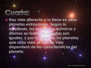 Cuarta:Hay vida diferente a la tierra en otros planetas extrasolares. Según lo estudiado, los elementos químicos y átomos en todas las estrellas son iguales, y por lo tanto, en los planetas que surja vida, el tipo de vida dependerá de las características del planeta.