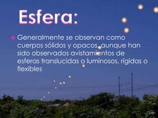 Esfera:Generalmente se observan como cuerpos sólidos y opacos, aunque han sido observados avistamientos de esferas translucidas o luminosos, rígidas o flexibles