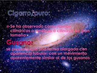 Cigarro/puro:Se ha observado como formas cilíndricas o similares a cilindros de gran tamañoGusano:se presenta con una forma alargada con apariencia tubular, con un movimiento aparentemente similar al de los gusanos