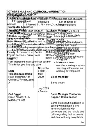 OTHER SKILLS AND ADDITIONAL INFORMATION
                        CURRICULUM VITAE
 EMPLOYMENT HISTORY
PERSONAL DETAILS
 Languages:
Full  Arabic: mother and Razk Alla Wasf
     Name       Maged Isac
   Name of employer tongue Dates           Position held (job title) and
      English: Fluent
          address            employed            List of duties or
Address         11 Alsoara St. Al Haram,Giza,Egypt
                                                 responsibilities
 Computer & Internet:
Telephone TechXP3561 4293
      Windows
 Amecho         02           April    Mobile Manager 3 76 43
                                         Sales      012 15
      Word
 Corporation Maged.Isac@gmai Date of Closing nd
                             2007 -                   Deals
e-mail
 Abassia square ,17  th
                             October birth  Manage aJune 1987
                                                    22 team of 25
                l.com
 Management skills:
 floor                       2008 Marital agents
Nationality     Egyptian                            Single
      Generating effective and motivating meetingsgoals and plans
                                      Status Setting
                                           
      Good Communication skills
EDUCATION set goals and plans to achieve comply and help in
      Able to                                them
                           Year and dynamic environment overall
                                             achieving the
        College
      Able to work under stress           Subjects/courses taken
                                             goals of the company
Faculty of commerce – Senior        Related to my Career:
                                            Developing team
English section – Cairo Year        HR Management
                                             members to reach quota
university
 NB:                                Sales Force Management
                                             and goals
 I am interested in a supervisor position  Make sure team
 Thanks for you time and care                members seeing success
                             Novembe         ,deriving self esteem and
 NOS                         r 2008 -        seeking development
 Telecommunication           May
                  th
 Raya building 6 of          2009        Sales Manager
            rd
 October,3 Floor, Zone
 A                                       Same duties

                            July 2009
                            - Present
 Call Egypt                             Sales Manager /Customer
 C3 48 Alnasr St. ,Al                   Support When needed
 Maadi,9th Floor
                                        Same duties but in addition to
                                        selling we maintain a long
                                        term relation ship with
                                        customers and we handle any
                                        calls regarding their accounts
                                        and deal with any complaints
                                                                    Page 1
 